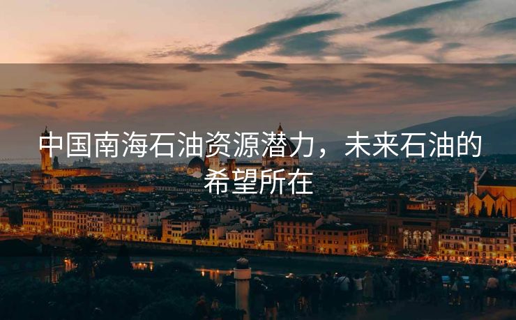 中国南海石油资源潜力，未来石油的希望所在