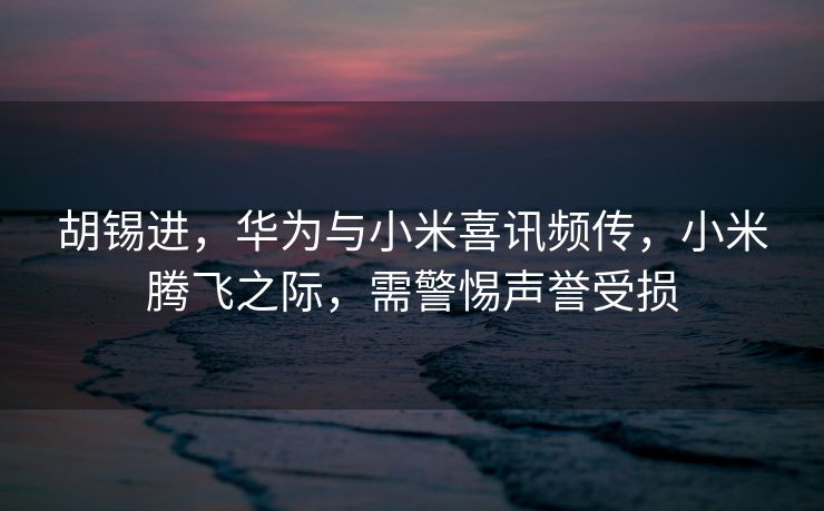 胡锡进，华为与小米喜讯频传，小米腾飞之际，需警惕声誉受损