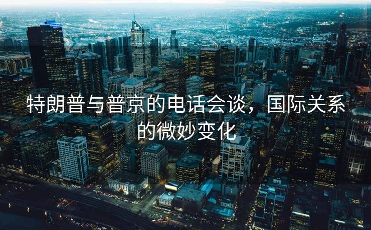 特朗普与普京的电话会谈，国际关系的微妙变化
