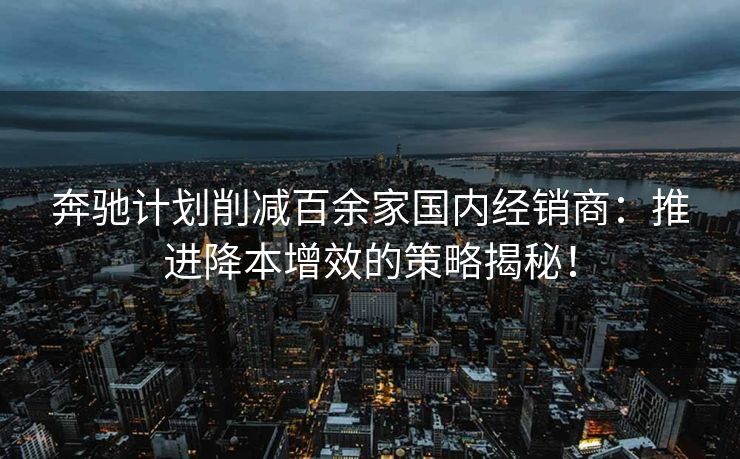 奔驰计划削减百余家国内经销商：推进降本增效的策略揭秘！