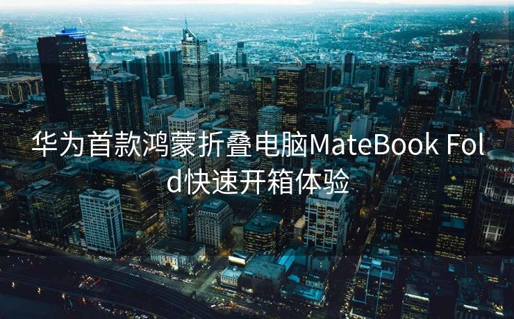 华为首款鸿蒙折叠电脑MateBook Fold快速开箱体验