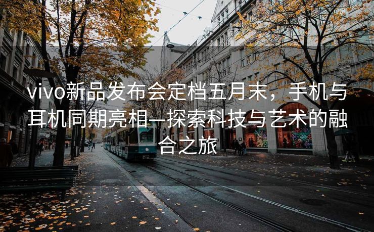 vivo新品发布会定档五月末，手机与耳机同期亮相—探索科技与艺术的融合之旅