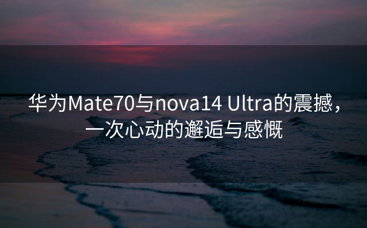 华为Mate70与nova14 Ultra的震撼，一次心动的邂逅与感慨