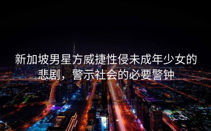 新加坡男星方威捷性侵未成年少女的悲剧，警示社会的必要警钟