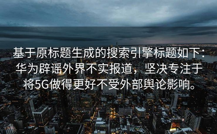 基于原标题生成的搜索引擎标题如下：华为辟谣外界不实报道，坚决专注于将5G做得更好不受外部舆论影响。