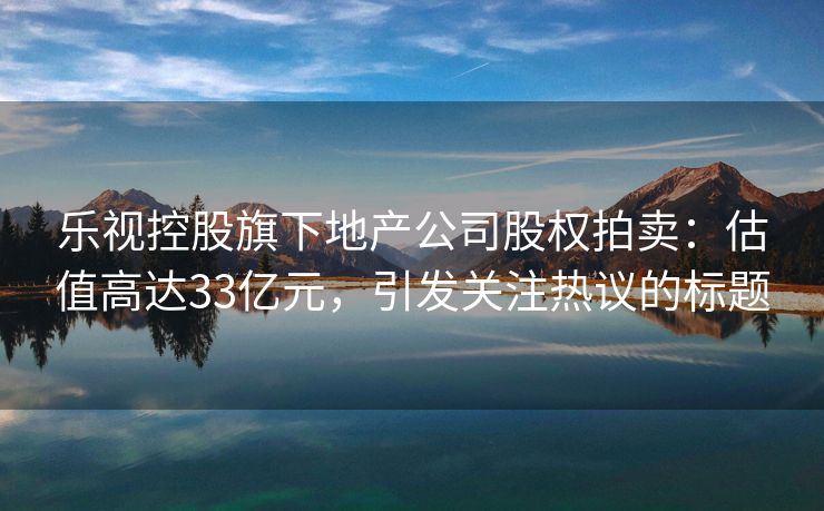 乐视控股旗下地产公司股权拍卖：估值高达33亿元，引发关注热议的标题