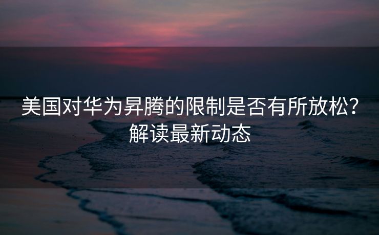 美国对华为昇腾的限制是否有所放松？解读最新动态