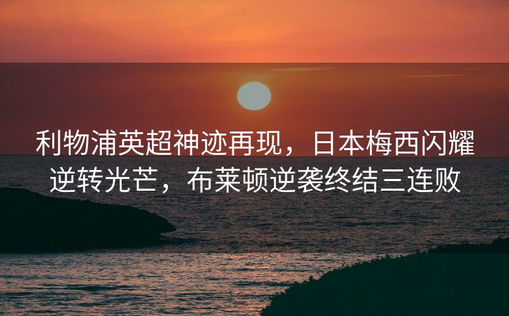 利物浦英超神迹再现，日本梅西闪耀逆转光芒，布莱顿逆袭终结三连败
