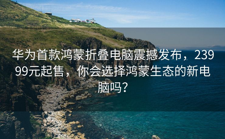 华为首款鸿蒙折叠电脑震撼发布，23999元起售，你会选择鸿蒙生态的新电脑吗？