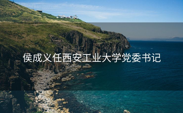 侯成义任西安工业大学党委书记