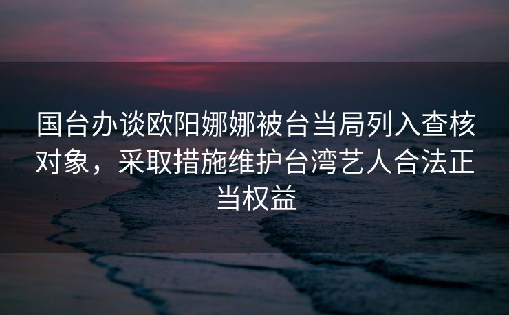国台办谈欧阳娜娜被台当局列入查核对象，采取措施维护台湾艺人合法正当权益