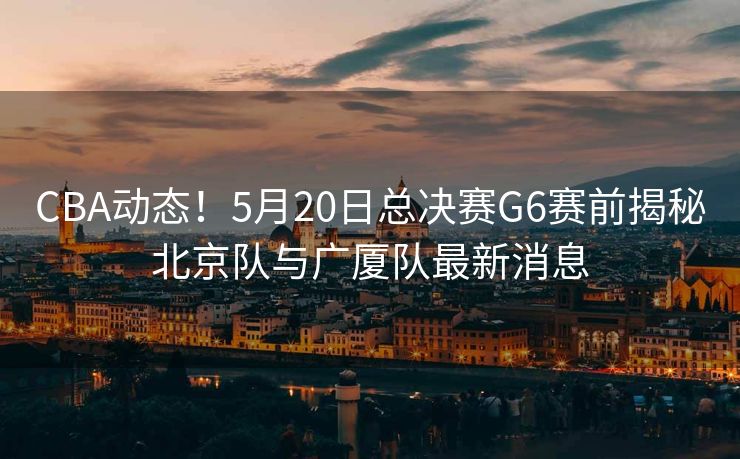 CBA动态！5月20日总决赛G6赛前揭秘北京队与广厦队最新消息