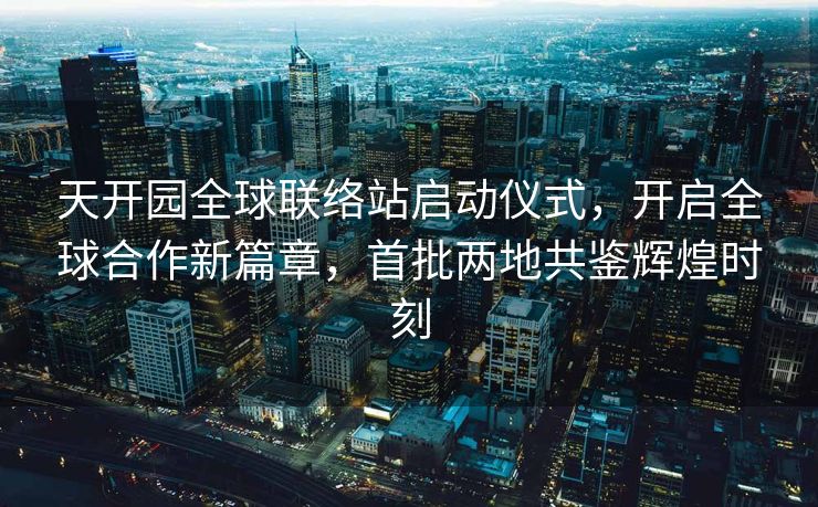 天开园全球联络站启动仪式，开启全球合作新篇章，首批两地共鉴辉煌时刻