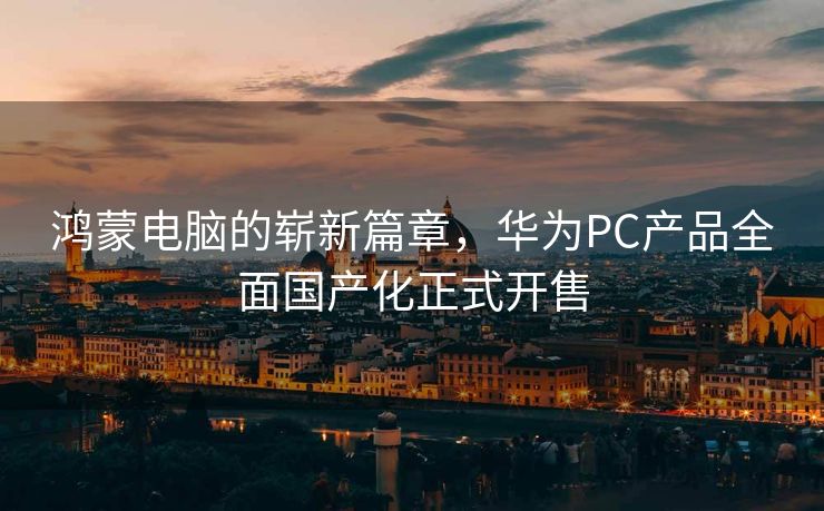 鸿蒙电脑的崭新篇章，华为PC产品全面国产化正式开售