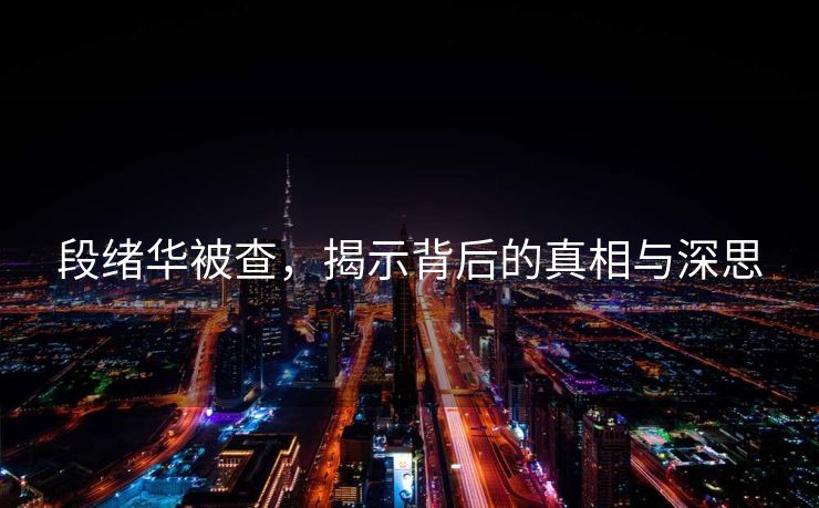 段绪华被查，揭示背后的真相与深思