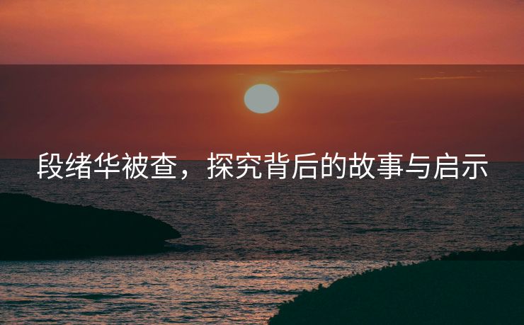 段绪华被查，探究背后的故事与启示