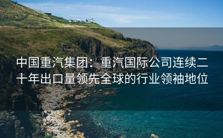 中国重汽集团：重汽国际公司连续二十年出口量领先全球的行业领袖地位