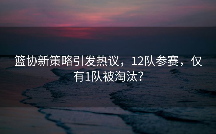 篮协新策略引发热议，12队参赛，仅有1队被淘汰？