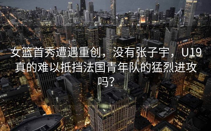 女篮首秀遭遇重创，没有张子宇，U19真的难以抵挡法国青年队的猛烈进攻吗？