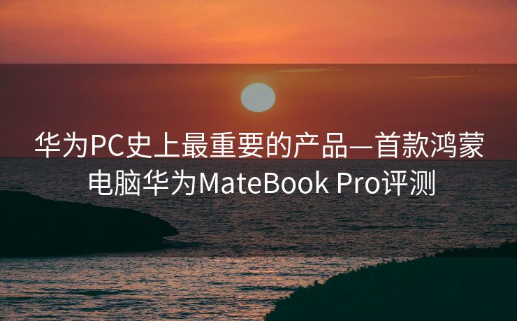 华为PC史上最重要的产品—首款鸿蒙电脑华为MateBook Pro评测