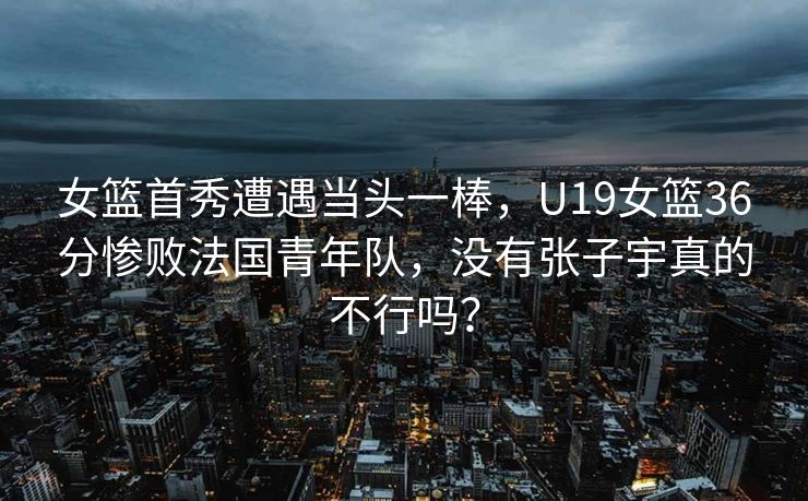 女篮首秀遭遇当头一棒，U19女篮36分惨败法国青年队，没有张子宇真的不行吗？
