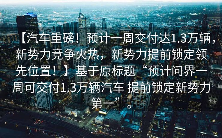 【汽车重磅！预计一周交付达1.3万辆，新势力竞争火热，新势力提前锁定领先位置！】基于原标题“预计问界一周可交付1.3万辆汽车 提前锁定新势力第一”。