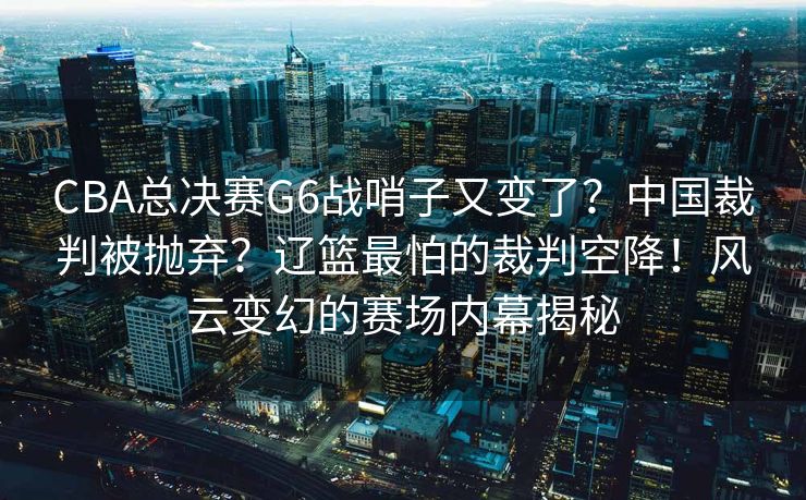 CBA总决赛G6战哨子又变了？中国裁判被抛弃？辽篮最怕的裁判空降！风云变幻的赛场内幕揭秘