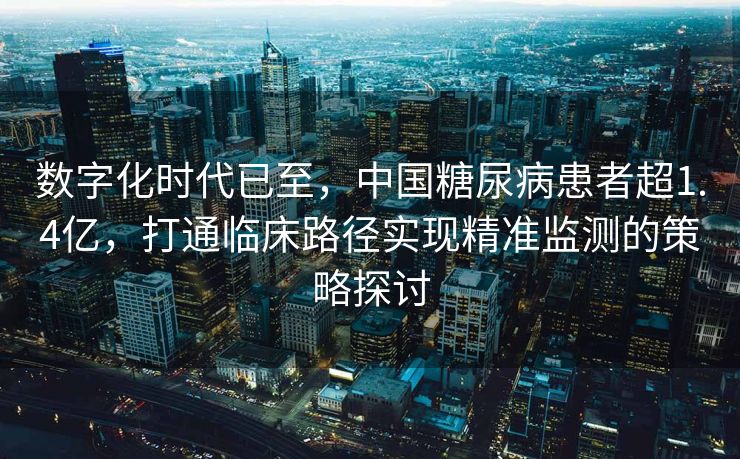 数字化时代已至，中国糖尿病患者超1.4亿，打通临床路径实现精准监测的策略探讨