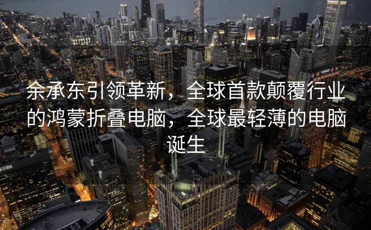 余承东引领革新，全球首款颠覆行业的鸿蒙折叠电脑，全球最轻薄的电脑诞生