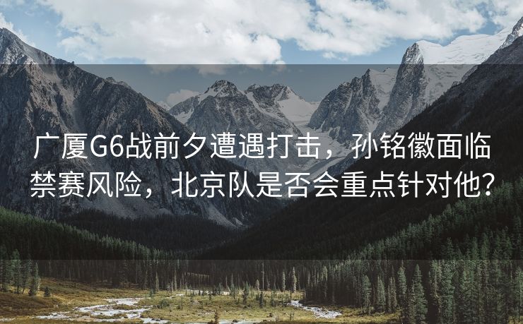 广厦G6战前夕遭遇打击，孙铭徽面临禁赛风险，北京队是否会重点针对他？