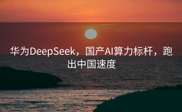 华为DeepSeek，国产AI算力标杆，跑出中国速度