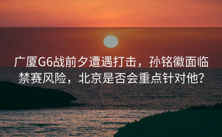 广厦G6战前夕遭遇打击，孙铭徽面临禁赛风险，北京是否会重点针对他？