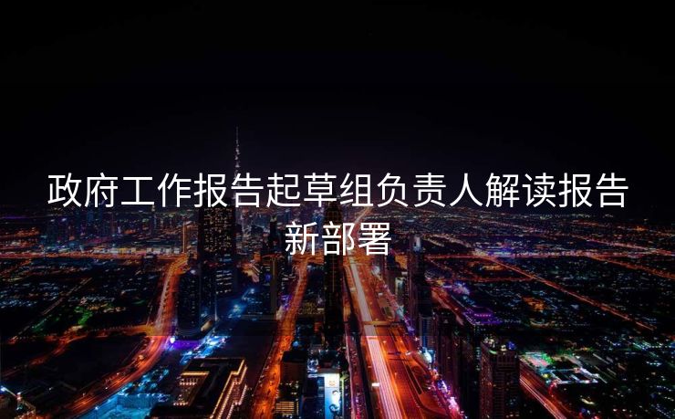 政府工作报告起草组负责人解读报告新部署