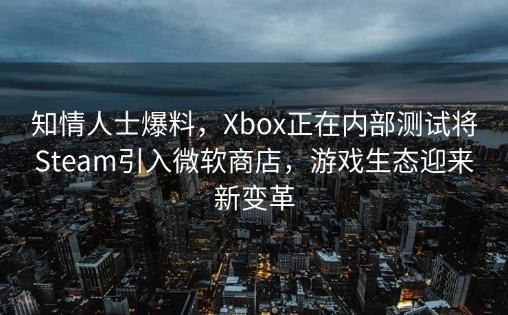 知情人士爆料，Xbox正在内部测试将Steam引入微软商店，游戏生态迎来新变革