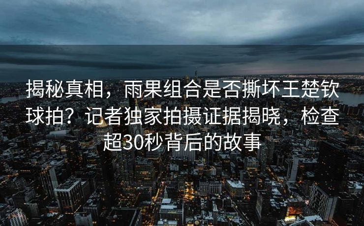 揭秘真相，雨果组合是否撕坏王楚钦球拍？记者独家拍摄证据揭晓，检查超30秒背后的故事