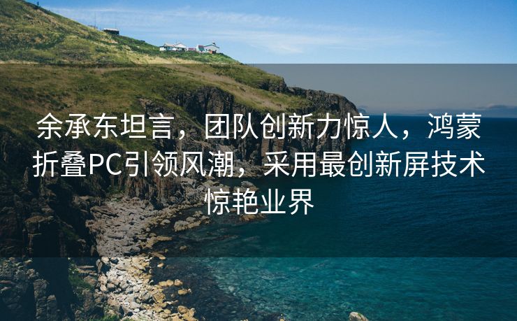 余承东坦言，团队创新力惊人，鸿蒙折叠PC引领风潮，采用最创新屏技术惊艳业界