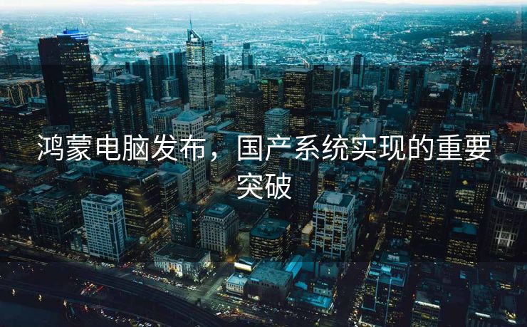 鸿蒙电脑发布，国产系统实现的重要突破