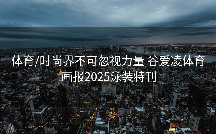 体育/时尚界不可忽视力量 谷爱凌体育画报2025泳装特刊