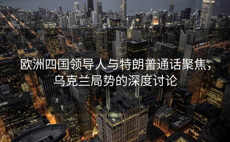 欧洲四国领导人与特朗普通话聚焦，乌克兰局势的深度讨论