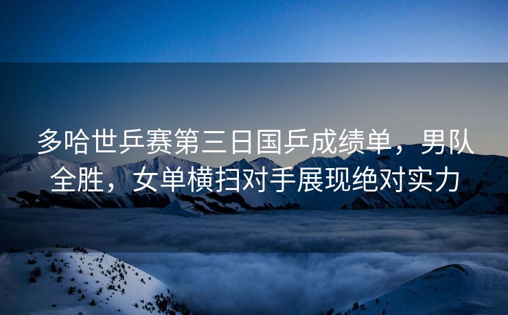 多哈世乒赛第三日国乒成绩单，男队全胜，女单横扫对手展现绝对实力