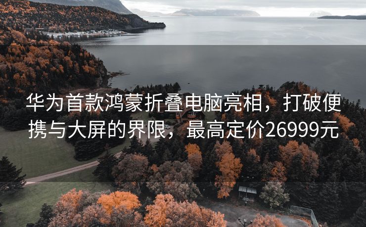 华为首款鸿蒙折叠电脑亮相，打破便携与大屏的界限，最高定价26999元