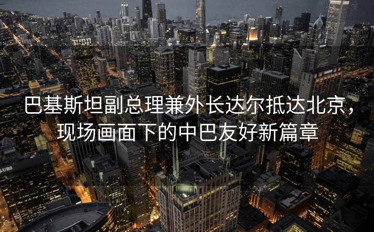 巴基斯坦副总理兼外长达尔抵达北京，现场画面下的中巴友好新篇章
