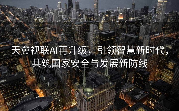 天翼视联AI再升级，引领智慧新时代，共筑国家安全与发展新防线