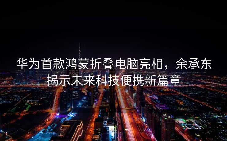 华为首款鸿蒙折叠电脑亮相，余承东揭示未来科技便携新篇章