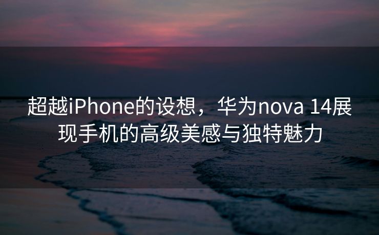 超越iPhone的设想，华为nova 14展现手机的高级美感与独特魅力