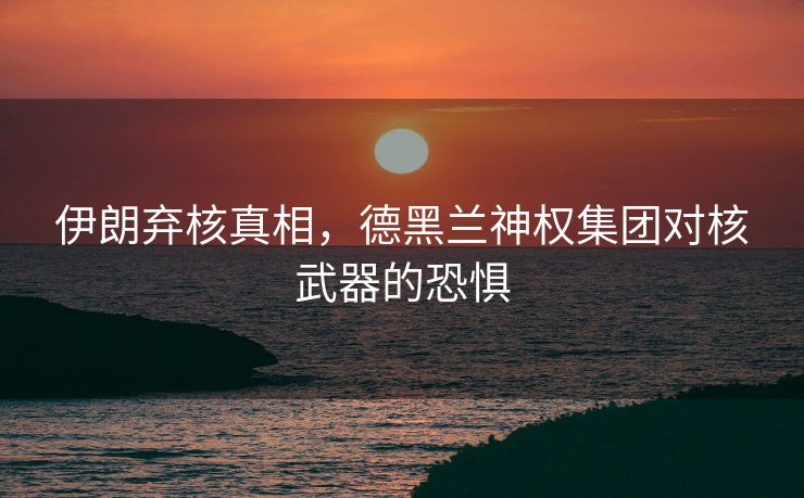 伊朗弃核真相，德黑兰神权集团对核武器的恐惧