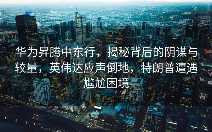 华为昇腾中东行，揭秘背后的阴谋与较量，英伟达应声倒地，特朗普遭遇尴尬困境