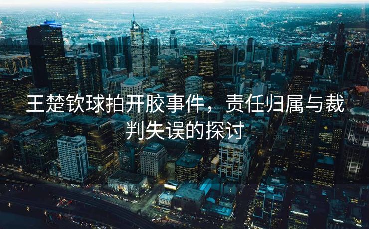 王楚钦球拍开胶事件，责任归属与裁判失误的探讨