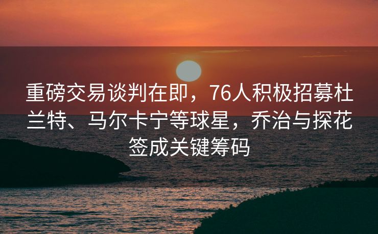 重磅交易谈判在即，76人积极招募杜兰特、马尔卡宁等球星，乔治与探花签成关键筹码