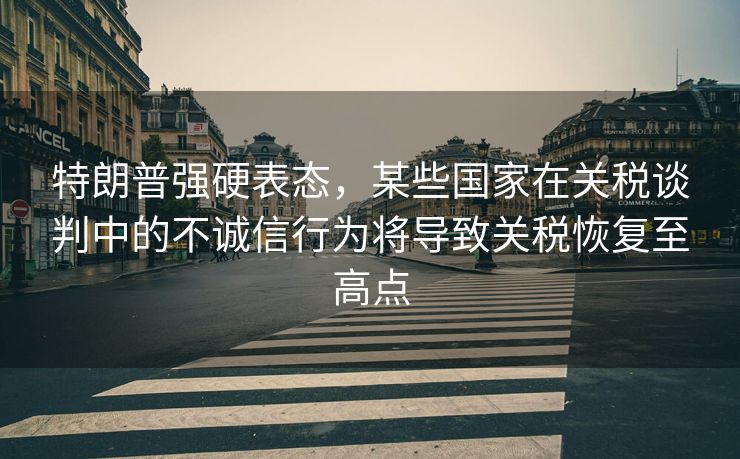 特朗普强硬表态，某些国家在关税谈判中的不诚信行为将导致关税恢复至高点
